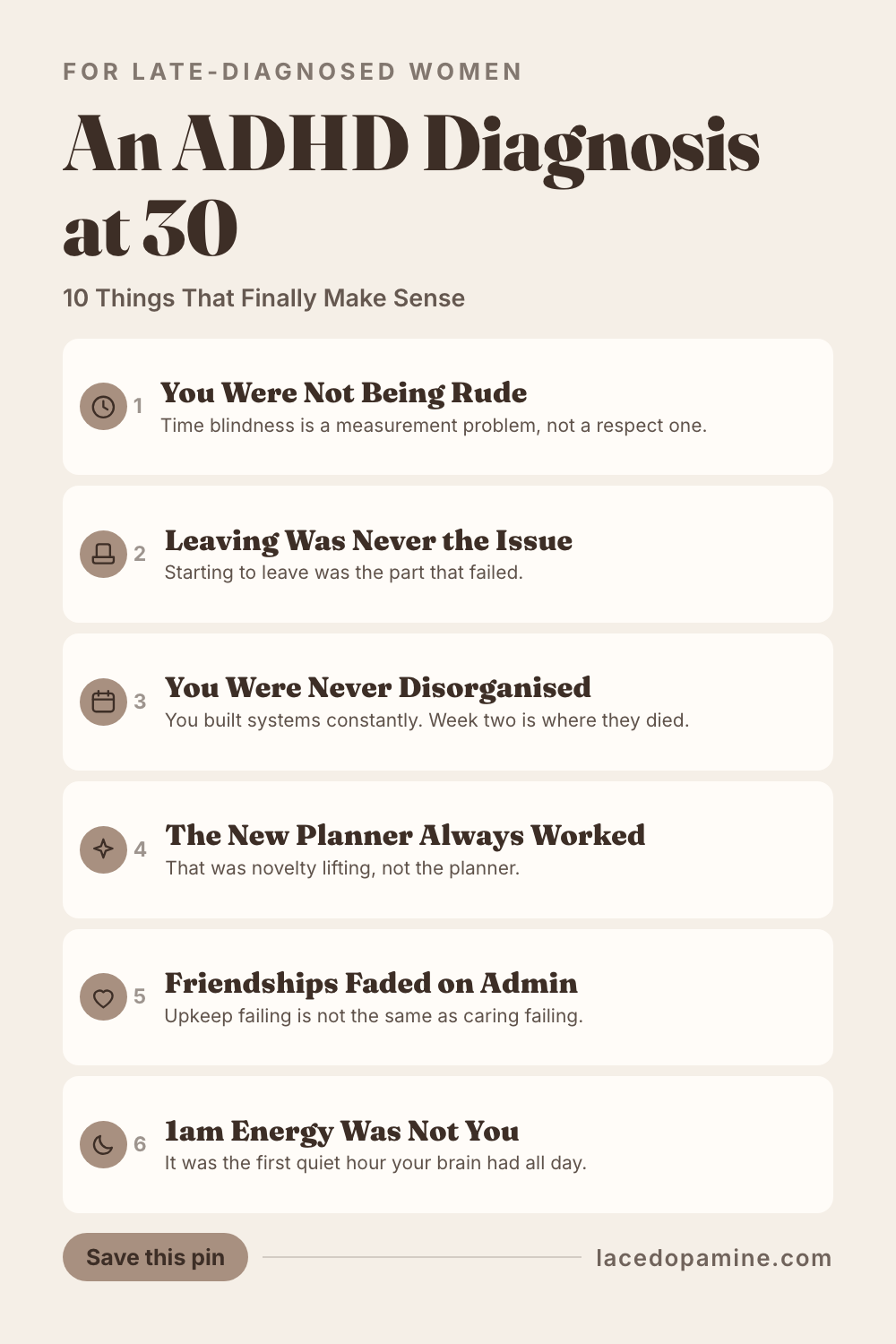 An ADHD diagnosis at 30 does its work backwards. Nothing new happens to you; old things stop being mysteries, and the first month is a slow rewrite of 20 years of small evidence you had filed under personal failure. Inside are the 10 realisations women report most, grouped by what they touch. Time, where chronic lateness turns out to be a measurement problem rather than a respect problem. Systems, where the surprise is that you were never disorganised at all but built new ones constantly and could not maintain them once the novelty went. Other people, where faded friendships and a criticism that landed like a physical blow both get explanations. And your body, where forgetting to eat was never discipline. Plus what the adult assessment actually feels like, and the 3 things that do not change. Save this pin for the next time you need proof this reinterpretation is real. #ADHDwomen #ADHDtips #neurodivergent — save this pin for later